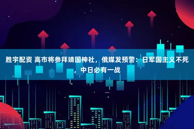胜宇配资 高市将参拜靖国神社，俄媒发预警：日军国主义不死，中日必有一战