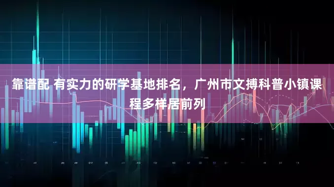 靠谱配 有实力的研学基地排名，广州市文搏科普小镇课程多样居前列