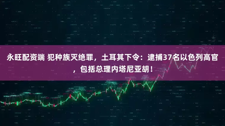永旺配资端 犯种族灭绝罪，土耳其下令：逮捕37名以色列高官，包括总理内塔尼亚胡！