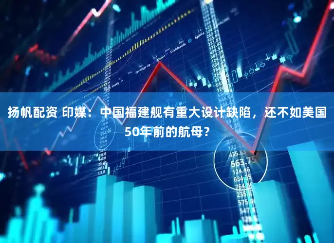扬帆配资 印媒：中国福建舰有重大设计缺陷，还不如美国50年前的航母？