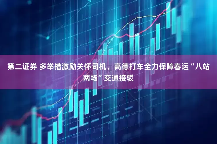 第二证券 多举措激励关怀司机，高德打车全力保障春运“八站两场”交通接驳