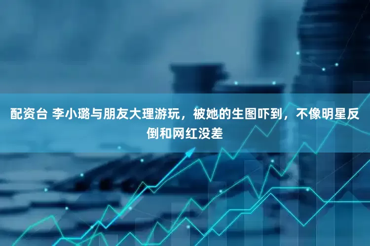 配资台 李小璐与朋友大理游玩，被她的生图吓到，不像明星反倒和网红没差