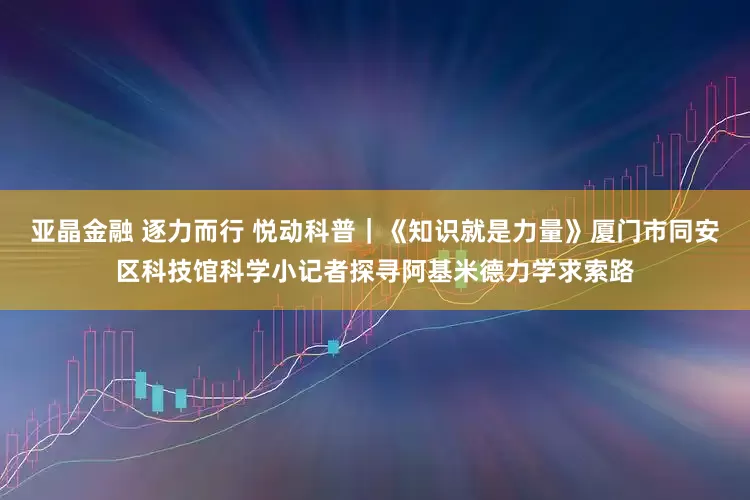 亚晶金融 逐力而行 悦动科普｜《知识就是力量》厦门市同安区科技馆科学小记者探寻阿基米德力学求索路